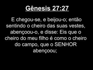 Gênesis 27:27
E chegou-se, e beijou-o; então
sentindo o cheiro das suas vestes,
abençoou-o, e disse: Eis que o
cheiro do meu filho é como o cheiro
do campo, que o SENHOR
abençoou;
 
