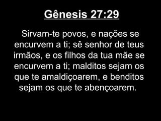 Gênesis 27:29
Sirvam-te povos, e nações se
encurvem a ti; sê senhor de teus
irmãos, e os filhos da tua mãe se
encurvem a ti; malditos sejam os
que te amaldiçoarem, e benditos
sejam os que te abençoarem.
 