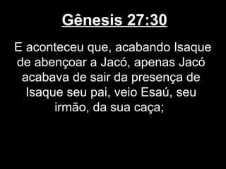 Gênesis 27:30
E aconteceu que, acabando Isaque
de abençoar a Jacó, apenas Jacó
acabava de sair da presença de
Isaque seu pai, veio Esaú, seu
irmão, da sua caça;
 