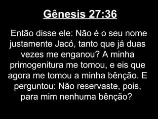 Gênesis 27:36
Então disse ele: Não é o seu nome
justamente Jacó, tanto que já duas
vezes me enganou? A minha
primogenitura me tomou, e eis que
agora me tomou a minha bênção. E
perguntou: Não reservaste, pois,
para mim nenhuma bênção?
 