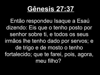 Gênesis 27:37
Então respondeu Isaque a Esaú
dizendo: Eis que o tenho posto por
senhor sobre ti, e todos os seus
irmãos lhe tenho dado por servos; e
de trigo e de mosto o tenho
fortalecido; que te farei, pois, agora,
meu filho?
 
