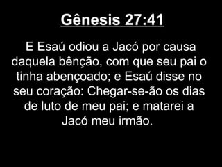Gênesis 27:41
E Esaú odiou a Jacó por causa
daquela bênção, com que seu pai o
tinha abençoado; e Esaú disse no
seu coração: Chegar-se-ão os dias
de luto de meu pai; e matarei a
Jacó meu irmão.
 