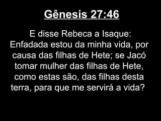 Gênesis 27:46
E disse Rebeca a Isaque:
Enfadada estou da minha vida, por
causa das filhas de Hete; se Jacó
tomar mulher das filhas de Hete,
como estas são, das filhas desta
terra, para que me servirá a vida?
 