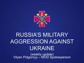 Vilyen Pidgornyy – MOD Spokesperson
RUSSIA’S MILITARY
AGGRESSION AGAINST
UKRAINE
(weekly update)
 
