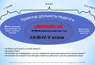 Мета: розв'язання проблеми
І-ІІ-ІІІ-ІV-V етапи
І, ІІ етапи
ІІІ етап
Мета: реалізація
теми відповідно до
вимог сучасних
програм
ІV-V етапи
Визначення
перспективи
розвитку
Мета: оволодіння знаннями і навичками
- Чи беруть діти участь в цьому проекті?
- На якому етапі?
- Чи можемо ми стверджувати, що діти займалися проектною діяльністю в цьому проекті?
- Чи можемо ми говорити про методику проектної діяльності з дітьми дошкільного віку?
ПОІППО ім М.В. Остроградського, кафедра педагогічної майстерності, Сайт: http://poippo.pl.ua, e-mail: kpm.poippo@gmail.com тел. 0661718084
 