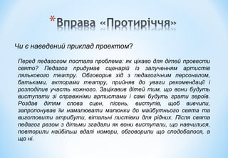 Чи є наведений приклад проектом?
Перед педагогом постала проблема: як цікаво для дітей провести
свято? Педагог придумав сценарій із залученням артистів
лялькового театру. Обговорив хід з педагогічним персоналом,
батьками, акторами театру, прийняв до уваги рекомендації і
розподілив участь кожного. Зацікавив дітей тим, що вони будуть
виступати зі справжніми артистами і самі будуть грати героїв.
Роздав дітям слова сцен, пісень, виступів, щоб вивчили,
запропонував їм намалювати малюнки до майбутнього свята та
виготовити атрибути, вітальні листівки для рідних. Після свята
педагог разом з дітьми згадали як вони виступали, що навчилися,
повторили найбільш вдалі номери, обговорили що сподобалося, а
що ні.
 