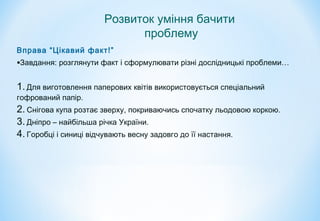 Розвиток уміння бачити
проблему
Вправа “Цікавий факт!”
•Завдання: розглянути факт і сформулювати різні дослідницькі проблеми…
 
1. Для виготовлення паперових квітів використовується спеціальний
гофрований папір.
2. Снігова купа розтає зверху, покриваючись спочатку льодовою коркою.
3. Дніпро – найбільша річка України.
4. Горобці і синиці відчувають весну задовго до її настання.
 