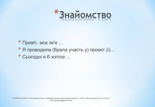 * Привіт, моє ім'я …
* Я проводила (брала участь у) проект (і)…
* Сьогодні я б хотіла …
ПОІППО ім М.В. Остроградського, кафедра педагогічної майстерності, Сайт: http://poippo.pl.ua, e-mail:
kpm.poippo@gmail.com
 