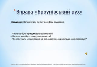 Завдання: Запам'ятати які питання Вам задавали.
- Чи легко було придумувати запитання?
- Чи можливо було швидко відповісти?
- Чи спонукали ці запитання на дію, роздуми, на викладення інформації?
ПОІППО ім М.В. Остроградського, кафедра педагогічної майстерності, Сайт: http://poippo.pl.ua, e-mail: kpm.poippo@gmail.com
 