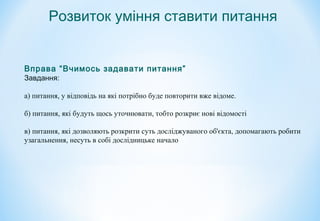 Вправа “Вчимось задавати питання”
Завдання:
а) питання, у відповідь на які потрібно буде повторити вже відоме.
б) питання, які будуть щось уточнювати, тобто розкриє нові відомості
в) питання, які дозволяють розкрити суть досліджуваного об'єкта, допомагають робити
узагальнення, несуть в собі дослідницьке начало
Розвиток уміння ставити питання
 