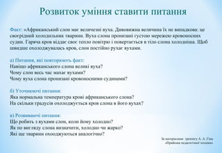Розвиток уміння ставити питання
Факт: «Африканський слон має величезні вуха. Дивовижна величина їх не випадкова: це
своєрідний холодильник тварини. Вуха слона пронизані густою мережею кровоносних
судин. Гаряча кров віддає своє тепло повітрю і повертається в тіло слона холодніша. Щоб
швидше охолоджувалась кров, слон постійно рухає вухами.
а) Питання, які повторюють факт:
Навіщо африканського слона великі вуха?
Чому слон весь час махає вухами?
Чому вуха слона пронизані кровоносними судинами?
б) Уточнюючі питання:
Яка нормальна температура крові африканського слона?
На скільки градусів охолоджується кров слона в його вухах?
в) Розвиваючі питання:
Що робить з вухами слон, коли йому холодно?
Як по вигляду слона визначити, холодно чи жарко?
Які ще тварини охооджуються аналогічно?
За матеріалами тренінгу А. А. Гіна
«Прийоми педагогічної техніки»
 