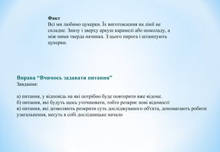 Факт
Всі ми любимо цукерки. Їх виготовлення на лінії не
складне. Знизу і зверху аркуш карамелі або шоколаду, а
між ними тверда начинка. З цього пирога і штампують
цукерки.
Вправа “Вчимось задавати питання”
Завдання:
а) питання, у відповідь на які потрібно буде повторити вже відоме.
б) питання, які будуть щось уточнювати, тобто розкриє нові відомості
в) питання, які дозволяють розкрити суть досліджуваного об'єкта, допомагають робити
узагальнення, несуть в собі дослідницьке начало
 