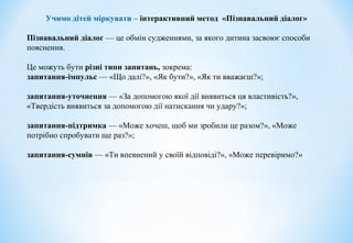 Учимо дітей міркувати – інтерактивний метод «Пізнавальний діалог»
Пізнавальний діалог — це обмін судженнями, за якого дитина засвоює способи
пояснення.
Це можуть бути різні типи запитань, зокрема:
запитання-імпульс — «Що далі?», «Як бути?», «Як ти вважаєш?»;
запитання-уточнення — «За допомогою якої дії виявиться ця властивість?»,
«Твердість виявиться за допомогою дії натискання чи удару?»;
запитання-підтримка — «Може хочеш, щоб ми зробили це разом?», «Може
потрібно спробувати ще раз?»;
запитання-сумнів — «Ти впевнений у своїй відповіді?», «Може перевіримо?»
 