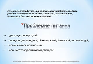 - ураховує досвід дітей,
- спонукає до роздумів, пізнавальної діяльності, активних дій,
- може містити протиріччя,
- має багатоваріантність відповідей
Ейнштейн стверджував, що на постановку проблеми з години
роботи він витрачає 55 хвилин, і 5 хвилин, що залишились,
достатньо для знаходження відповіді.
ПОІППО ім М.В. Остроградського, кафедра педагогічної майстерності, Сайт: http://poippo.pl.ua, e-mail: kpm.poippo@gmail.com
 