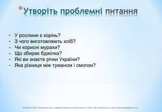 - У рослини є корінь?
- З чого виготовляють хліб?
- Чи корисні мурахи?
- Що збирає бджілка?
- Які ви знаєте річки України?
- Яка різниця між туманом і смогом?
ПОІППО ім М.В. Остроградського, кафедра педагогічної майстерності, Сайт: http://poippo.pl.ua, e-mail: kpm.poippo@gmail.com
 