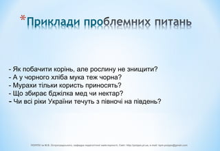 - Як побачити корінь, але рослину не знищити?
- А у чорного хліба мука теж чорна?
- Мурахи тільки користь приносять?
- Що збирає бджілка мед чи нектар?
- Чи всі ріки України течуть з півночі на південь?
ПОІППО ім М.В. Остроградського, кафедра педагогічної майстерності, Сайт: http://poippo.pl.ua, e-mail: kpm.poippo@gmail.com
 