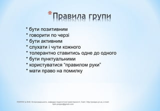 * бути позитивним
* говорити по черзі
* бути активним
* слухати і чути кожного
* толерантно ставитись одне до одного
* бути пунктуальними
* користуватися “правилом руки”
* мати право на помилку
ПОІППО ім М.В. Остроградського, кафедра педагогічної майстерності, Сайт: http://poippo.pl.ua, e-mail:
kpm.poippo@gmail.com
 