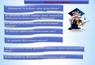 Пам'ятка для вчителяПам'ятка для вчителя
Подумайте, чи тема вибрана уПодумайте, чи тема вибрана у
відповідь дітей.відповідь дітей.
Чи зможуть діти досягти успіху при виконанніЧи зможуть діти досягти успіху при виконанні
проекту?проекту?
Чи заохочує проект творче мислення, уяву?Чи заохочує проект творче мислення, уяву?
Чи засвоять діти основні навички?Чи засвоять діти основні навички?
Чи зможуть діти краще зрозуміти предмети, явища навколишньогоЧи зможуть діти краще зрозуміти предмети, явища навколишнього
світу?світу?
Чи відповідає проект спробам дітей самостійноЧи відповідає проект спробам дітей самостійно
осмислити та зрозуміти нову інформацію?осмислити та зрозуміти нову інформацію?
На яких уміннях ви збираєтеся концентрувати увагу?На яких уміннях ви збираєтеся концентрувати увагу?
Подумайте! Чи вибрана тема цікава дітям?Подумайте! Чи вибрана тема цікава дітям?
 