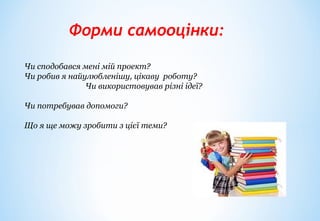 Форми самооцінки:
Чи сподобався мені мій проект?
Чи робив я найулюбленішу, цікаву роботу?
Чи використовував різні ідеї?
Чи потребував допомоги?
Що я ще можу зробити з цієї теми?
 