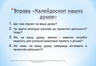 1. Що таке проект на вашу думку?
2. Чи здатні молодші школярі до проектної діяльності?
Чому?
3. Які, на вашу думку, вміння і навички потрібні
педагогу для успішної реалізації проекту з дітьми?
4. Які теми, на вашу думку найкраще втілювати в
проектній діяльності?
ПОІППО ім М.В. Остроградського, кафедра педагогічної майстерності, Сайт: http://poippo.pl.ua, e-mail:
kpm.poippo@gmail.com
 