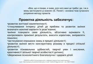 Проектна діяльність забезпечує:
•розвиток життєвої компетентності;
•стимулювання інтересу дітей до проблем та розвиток вміння
визначати можливі варіанти їх розв’язання;
•вміння планувати свою діяльність, об'єктивно оцінювати її,
контролювати проміжні результати, вносити корективи, виправляти
помилки;
•застосування отриманих знань в процесі діяльності;
•розвиток вміння вести конструктивну розмову в процесі спільної
діяльності;
•розвиток пізнавальних здібностей, творчої уяви і мислення,
креативності (вільної творчої особистості дитини);
•збереження психологічного благополуччя і здоров'я дітей
ПОІППО ім М.В. Остроградського, кафедра педагогічної майстерності,
Сайт: http://poippo.pl.ua/otmz/index.php, e-mail: nadina37@gmail.com тел. 0661718084
«Все, що я пізнаю, я знаю, для чого мені це треба і де, і як я
можу застосувати ці знання» (Є. Полат) - основна теза сучасного
розуміння методу проектів
 