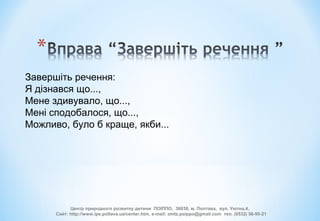 Завершіть речення:
Я дізнався що...,
Мене здивувало, що...,
Мені сподобалося, що...,
Можливо, було б краще, якби...
Центр природного розвитку дитини ПОІППО, 36038, м. Полтава, вул. Уютна,4,
Сайт: http://www.ipe.poltava.ua/center.htm, e-mail: omtz.poippo@gmail.com тел. (0532) 56-95-21
 