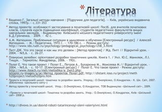 * Ващенко Г. Загальні методи навчання : [Підручник для педагогів]. — Київ, українська видавнича
спілка, 1997р.— с.331–353
* Метод проектів: особливості застосування в початковій школі: Посіб. для вчителів початкових
класів, слухачів курсів підвищення кваліфікації, студентів педагогічних факультетів вищих
навчальних закладів. - Видавництво Київського міського педагогічного університету імені
Б.Д.Грінченка. – 2009. - 42 с.
* А.М. Матюшкин. Проблемные ситуации в мышлении и обучении [Електронный ресурс] / Алексей
Матюшкин. — М.: Педагогика, 1972 г. — 170-186 с. — Режим доступу:
http://www.ido.rudn.ru/psychology/pedagogical_psychology/ch8_3.html
* Питт ДЖ. Что это такое и как мы это делаем : [Метод проектов] / Жд. Питт // Відкритий урок. –
2004. - №5,6. – с. 26-27.
* Плануємо залюбки: орієнтовані розробки тематичних циклів. Книга 1. / Укл. Ю.С. Манилюк, Л.І.
Тищук. – Тернопіль: Мандрівець, 2006. – 192с.
* Полат Е. Что такое проект / Полат Е., Петров А., Бухаркина М., Моисеева М.// Відкритий урок. –
2004. - №5,6. – с. 10-17. [Електронный ресурс] / Полат Е. Что такое проект – Режим доступу:
http://www.iteach.ru/met/metodika/a_2wn3.php;
letopisi.ru›images/a/ac/Метод_проектов_Полат.pdf; http://distant.ioso.ru/project/meth
%20project/metod%20pro.htm
* Проекти в початковій школі: тематика та розробки занять. Упоряд.: О.Онопрієнко, О.Кондратюк.- К. Шк. Світ, 2007.
(Бібліотека «Шкільного світу») 
* Метод проектів у початковій школі.  Упор.: О.Онопрієнко, О.Кондратюк, ТОВ Видаництво «Шкільний світ», 2009. 
* «Проекти у початковій школі» Тематика та розробка занять. Упор.: О.Онопрієнко, О.Кондратюк, Київ «Шкільний
світ» 2008 р.
* http://divovo.in.ua/dosvid-roboti-tatarincevoyi-oleni-valeriyivni.html
 