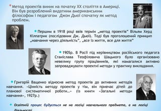 *Метод проектів виник на початку ХХ століття в Америці.
Він був розроблений видатним американським
філософом і педагогом Джон Дьюї спочатку як метод
проблем.
Першим в 1918 році ввів термін „метод проектів” Вільям Херд
Кілпатрик (послідовник Дж. Дьюї). Тоді був проголошений принцип
„навчання через діяльність”, „все із життя, все для життя”
1905р. В Росії під керівництвом російського педагога
Станіслава Теофіловича Шацького було організовано
невелику групу працівників, які намагалися активно
запроваджувати проектні методи у практику викладання.
Григорій Ващенко відносив метод проектів до активних методів
навчання. «Цінність методу проектів у тім, він привчає дітей до
планової систематичної роботи…» (із книги «Загальні методи
навчання», 1927р.)
 Освітній процес будується не на логіці навчального предмета, а на логіці
 