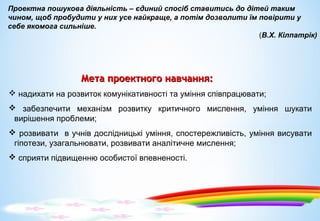 Мета проектного навчання:Мета проектного навчання:
 надихати на розвиток комунікативності та уміння співпрацювати;
 забезпечити механізм розвитку критичного мислення, уміння шукати
вирішення проблеми;
 розвивати в учнів дослідницькі уміння, спостережливість, уміння висувати
гіпотези, узагальнювати, розвивати аналітичне мислення;
 сприяти підвищенню особистої впевненості.
 
Проектна пошукова діяльність – єдиний спосіб ставитись до дітей таким 
чином, щоб пробудити у них усе найкраще, а потім дозволити їм повірити у 
себе якомога сильніше.
(В.Х. Кілпатрік)
 