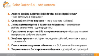 solarsecurity.ru +7 (499) 755-07-70 2
1. Анализ архива электронной почты до внедрения DLP
– как заглянуть в прошлое?
2. Сводный отчёт по персоне – что у нас есть на Васю?
3. Лента комментариев в карточке инцидента – совместная
работа аналитиков над инцидентом
4. Прозрачное вскрытие SSL на прокси-сервере – больше никаких
настроек на рабочих станциях
5. Хлебные крошки – история последних событий, или «как я здесь
оказался?»
6. Поиск неиспользуемых объектов – в DLP должен быть порядок
7. Уведомление о блокировки сообщения – доверяй, но проверяй
Solar Dozor 6.4 – что нового
 