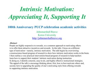Intrinsic Motivation:
Appreciating It, Supporting It
100th Anniversary PUCP celebration academic activities
Johnmarshall Reeve
Korea University
http://johnmarshallreeve.org
Abstract:
People are highly responsive to rewards, so a common approach to motivating others
is to offer them attractive incentives and rewards. In this talk, I focus on a different
type of motivation—namely, intrinsic motivation. The talk begins by overviewing
a neuroscience-based program of research to show how intrinsic motivation works in the brain.
I then outline a very practical intervention-based program of research to help teachers
learn how to support their students’ intrinsic motivation during instruction.
In doing so, I identify concrete, easy-to-do, and highly effective instructional strategies.
The appeal of the talk is encourage thinking about, first, how to best motivate others and,
second, how to upgrading the quality of one’s motivating style from offering rewards
to supporting intrinsic motivation.
 