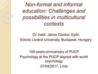 Non-formal and informal
education: Challenges and
possibilities in multicultural
contexts
Dr. habil. János Gordon Győri
Eötvös Loránd University, Budapest, Hungary
100-years-anniversary of PUCP
Psychology at the PUCP aligned with world
psychology
27/04/2017, Lima
 