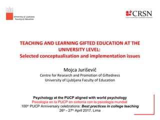 TEACHING AND LEARNING GIFTED EDUCATION AT THE
UNIVERSITY LEVEL:
Selected conceptualisation and implementation issues
Mojca Juriševič
Centre for Research and Promotion of Giftedness
University of Ljubljana Faculty of Education
Psychology at the PUCP aligned with world psychology
Psicología en la PUCP en sintonía con la psicología mundial
100th
PUCP Anniversary celebrations: Best practices in college teaching
26th
- 27th
April 2017, Lima
University of Ljubljana
Faculty of Education
 