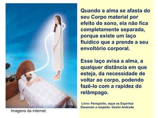 Quando a alma se afasta do
seu Corpo material por
efeito do sono, ela não fica
completamente separada,
porque existe um laço
fluídico que a prende a seu
envoltório corporal.
Esse laço avisa a alma, a
qualquer distância em que
esteja, da necessidade de
voltar ao corpo, podendo
fazê-lo com a rapidez do
relâmpago.
Livro- Perispírito, oque os Espíritos
Disseram a respeito. Geziel Andrade
Imagens da internet.
 