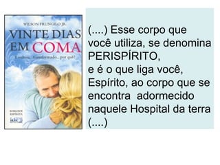 (....) Esse corpo que
você utiliza, se denomina
PERISPÍRITO,
e é o que liga você,
Espírito, ao corpo que se
encontra adormecido
naquele Hospital da terra
(....)
 