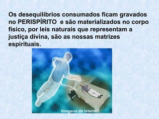 Os desequilibrios consumados ficam gravados
no PERISPÍRITO e são materializados no corpo
físico, por leis naturais que representam a
justiça divina, são as nossas matrizes
espirituais.
Imagens da internet.
 