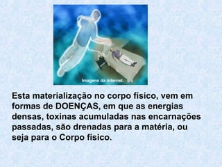 Esta materialização no corpo físico, vem em
formas de DOENÇAS, em que as energias
densas, toxinas acumuladas nas encarnações
passadas, são drenadas para a matéria, ou
seja para o Corpo físico.
Imagens da internet.
 