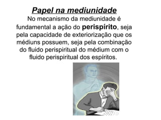 Papel na mediunidade
No mecanismo da mediunidade é
fundamental a ação do perispírito, seja
pela capacidade de exteriorização que os
médiuns possuem, seja pela combinação
do fluido perispiritual do médium com o
fluido perispiritual dos espíritos.
 