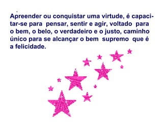 .
Apreender ou conquistar uma virtude, é capaci-
tar-se para pensar, sentir e agir, voltado para
o bem, o belo, o verdadeiro e o justo, caminho
único para se alcançar o bem supremo que é
a felicidade.
 