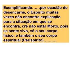 Exemplificando……por ocasião do
desencarne, o Espírito muitas
vezes não encontra explicação
para a situação em que se
encontra, crê não estar Morto, pois
se sente vivo, vê o seu corpo
físico, e também o seu corpo
espiritual (Perispírito)……….
 