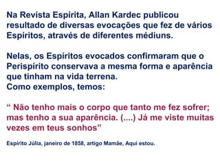 Na Revista Espírita, Allan Kardec publicou
resultado de diversas evocações que fez de vários
Espíritos, através de diferentes médiuns.
Nelas, os Espíritos evocados confirmaram que o
Perispírito conservava a mesma forma e aparência
que tinham na vida terrena.
Como exemplos, temos:
“ Não tenho mais o corpo que tanto me fez sofrer;
mas tenho a sua aparência. (....) Já me viste muitas
vezes em teus sonhos”
Espírito Júlia, janeiro de 1858, artigo Mamãe, Aqui estou.
 