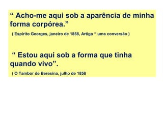 “ Acho-me aqui sob a aparência de minha
forma corpórea.”
( Espírito Georges, janeiro de 1858, Artigo “ uma conversão )
“ Estou aqui sob a forma que tinha
quando vivo”.
( O Tambor de Beresina, julho de 1858
 