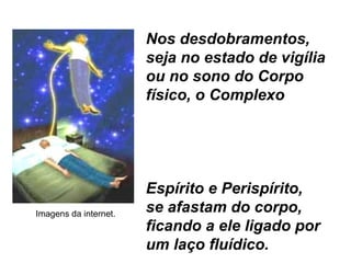 Nos desdobramentos,
seja no estado de vigília
ou no sono do Corpo
físico, o Complexo
Espírito e Perispírito,
se afastam do corpo,
ficando a ele ligado por
um laço fluídico.
Imagens da internet.
 