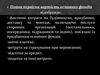 1. Повна первісна вартість основних фондів
відображає:
• фактичні витрати на будівництво, придбання,
доставку та монтаж, включаючи послуги
сторонніх організацій (постачальника,
посередника, підрядників та інших), пов’язані із
придбанням основних фондів;
•митні платежі;
•витрати на страхування при перевезенні;
•відсотки за кредит;
•податки та інші витрати.
 