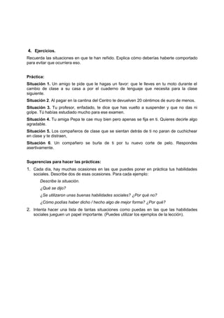 4. Ejercicios.
Recuerda las situaciones en que te han reñido. Explica cómo deberías haberte comportado
para evitar que ocurriera eso.
Práctica:
Situación 1. Un amigo te pide que le hagas un favor: que le lleves en tu moto durante el
cambio de clase a su casa a por el cuaderno de lenguaje que necesita para la clase
siguiente.
Situación 2. Al pagar en la cantina del Centro te devuelven 20 céntimos de euro de menos.
Situación 3. Tu profesor, enfadado, te dice que has vuelto a suspender y que no das ni
golpe. Tú habías estudiado mucho para ese examen.
Situación 4. Tu amiga Pepa te cae muy bien pero apenas se fija en ti. Quieres decirle algo
agradable.
Situación 5. Los compañeros de clase que se sientan detrás de ti no paran de cuchichear
en clase y te distraen,
Situación 6. Un compañero se burla de ti por tu nuevo corte de pelo. Respondes
asertivamente.
Sugerencias para hacer las prácticas:
1. Cada día, hay muchas ocasiones en las que puedes poner en práctica tus habilidades
sociales. Describe dos de esas ocasiones. Para cada ejemplo:
Describe la situación.
¿Qué se dijo?
¿Se utilizaron unas buenas habilidades sociales? ¿Por qué no?
¿Cómo podías haber dicho / hecho algo de mejor forma? ¿Por qué?
2. Intenta hacer una lista de tantas situaciones como puedas en las que las habilidades
sociales jueguen un papel importante. (Puedes utilizar los ejemplos de la lección).
 