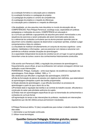 a) a avaliação formativa e a educação para a cidadania
b) a avaliação formativa e a pedagogia de projetos
c) a pedagogia de projetos e o ensino de competências
d) a pedagogia de projetos e o respeito às diferenças
e) a educação para a cidadania e o respeito às diferenças
4.Na atualidade, um dos assuntos mais discutidos no mundo da educação são as
COMPETÊNCIAS. Para Philippe Perrenoud, sociólogo suíço, especialista em práticas
pedagógicas e instituições de ensino, COMPETÊNCIA em educação é
a) o currículo que defende o agrupamento de assuntos para serem memorizados e uma
sequência de exercícios a serem praticados até serem dominados pelos alunos.
b) o referencial de conteúdos curriculares que os alunos precisam aprender para se
assumirem como cidadãos capazes de desenvolver e expressar opiniões, analisar e julgar
comportamentos e fatos do cotidiano.
c) a faculdade de mobilizar simultaneamente um conjunto de recursos cognitivos - como
saberes, habilidades e informações - para se posicionar com clareza e solucionar com
pertinência e eficácia variadas situações de aprendizagem.
d) a capacidade indispensável da escola de constituir-se em um lugar no qual as gerações
transmitam umas às outras o acervo dos conhecimentos historicamente construídos.
5.De acordo com Perrenoud (1999), a regulação dos processos de aprendizagem é,
frequentemente, pouco eficaz, já que os professores nem sempre conseguem otimizar sua
avaliação e suas intervenções.
PERRENOUD, Philippe. Avaliação – entre duas lógicas: da excelência à regulação das
aprendizagens. Porto Alegre: ArtMed, 1999, p. 11.
São obstáculos que dificultam a regulação das aprendizagens, EXCETO:
a)Falta da formulação de planos de estudos com objetivos bem definidos, que sistematizem
as aprendizagens almejadas a partir das tarefas programadas.
b) Noção abstrata de aprendizagem, o que dificulta reconstituir os processos de
aprendizagem a partir do que o aluno diz ou faz.
c)Prioridade dada à regulação das tarefas e ao controle do trabalho escolar, dificultando a
construção do saber pela atividade autônoma do sujeito.
d) Ênfase mais em aprendizagens específicas do que na transmissão de conhecimentos e
conteúdos do currículo formal.
e)Fragmentação do tempo e das intervenções do professor, resultando em intervenções
reguladoras que não têm efeitos porque permanecem inacabadas.
6.Philippe Perrenoud definiu 10 (dez) competências para nortear o trabalho docente. Dentre
elas estão:
1. Administrar a sua formação continuada.
2. Utilizar novas tecnologias.
Questões Concurso Pedagogia. Materiais gratuitos, acesse:
http://superpreparado10.blogspot.com.br/
 