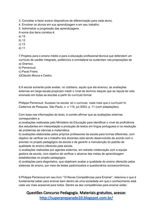 3. Conceber e fazer evoluir dispositivos de diferenciação para cada aluno.
4. Envolver os alunos em sua aprendizagem e em seu trabalho.
5. Administrar a progressão das aprendizagens.
A soma dos itens corretos é:
a) 15
b) 12
c) 13
d) 11
7.Projetos para o ensino médio e para a educação profissional técnica que defendem um
currículo de caráter integrado, politécnico e omnilateral se sustentam nas proposições de
a) Gramsci.
b) Perrenoud.
c) Paulo Freire.
d)Cláudio Moura e Castro.
8.A escola somente pode avaliar, no cotidiano, aquilo que ela ensinou; as avaliações
externas em larga escala propiciam medir o nível de domínio daquilo que se reputa ter sido
ensinado em todas as escolas a partir do currículo formal.
Philippe Perrenoud. Sucesso na escola: só o currículo, nada mais que o currículo! In:
Cadernos de Pesquisa, São Paulo, n. o 119, jul./2003, p. 11 (com adaptações).
Com base nas informações do texto, é correto afirmar que as avaliações externas
correspondem a
a) avaliações realizadas pelo Ministério da Educação para identificar o nível de proficiência
dos estudantes em interpretação e produção de textos em língua portuguesa e na resolução
de problemas de ciências e matemática.
b) avaliações elaboradas pelos próprios professores da escola para turmas diferentes, com
objetivo de verificar se o trabalho dos docentes está sendo desenvolvido de acordo com o
previsto no projeto pedagógico da escola e de garantir a manutenção do padrão de
qualidade do ensino oferecido pela escola.
c) avaliações realizadas por agentes externos, em estreita colaboração com a equipe
gestora da escola, com objetivo de verificar o alcance das metas de aprendizagem
estabelecidas no projeto pedagógico.
d) avaliações para diagnóstico, que objetivam avaliar a qualidade do ensino oferecido pelos
sistemas de ensino, por meio de testes padronizados e questionários socioeconômicos.
9.Philippe Perrenoud em seu livro “10 Novas Competências para Ensinar”, relaciona o que é
fundamental saber para ensinar bem dentro de uma sociedade em que o conhecimento está
cada vez mais acessível para todos. Dentre as dez competências para ensinar estão:
Questões Concurso Pedagogia. Materiais gratuitos, acesse:
http://superpreparado10.blogspot.com.br/
 