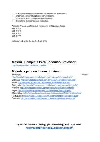 (__) Envolver os alunos em suas aprendizagens e em seu trabalho;
(__) Organizar e dirigir situações de aprendizagem;
(__) Administrar a progressão das aprendizagens;
(__) Trabalhar a política nacional e estadual.
Assinale (V) para as afirmações verdadeiras e (F) para as falsas:
a) V-V-V-F.
b) F-F-V-V.
c) V-F-V-F.
d) F-F-F-V.
gabarito 1-c 2-a 3-e 4-c 5-d 6-a 7-a 8-d 9-a
Material Completo Para Concurso Professor:
http://www.simuladoprofessor.com.br/
Materiais para concurso por área:
Educação Física:
http://simuladosquestoes.com.br/concursoprofessor/educacaofisica/
Ciências: ​http://simuladosquestoes.com.br/concursoprofessor/ciencias/
Artes: ​http://simuladosquestoes.com.br/concursoprofessor/artes/
Geografia: ​http://simuladosquestoes.com.br/concursoprofessor/geografia/
História: ​http://simuladosquestoes.com.br/concursoprofessor/historia/
Inglês: ​http://simuladosquestoes.com.br/concursoprofessor/ingles/
Matemática: ​http://simuladosquestoes.com.br/concursoprofessor/matematica/
Português: ​http://simuladosquestoes.com.br/concursoprofessor/portugues/
Química: ​http://simuladosquestoes.com.br/concursoprofessor/quimica/
Questões Concurso Pedagogia. Materiais gratuitos, acesse:
http://superpreparado10.blogspot.com.br/
 