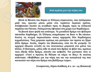 Μετά το θάνατο του Κύρου οι Έλληνες στρατιώτες, που πολέμησαν
μαζί του, έμειναν μόνοι μέσα στο τεράστιο περσικό κράτος.
Αποφάσισαν λοιπόν να κινηθούν προς το βορρά, προς τα ελληνικά
παράλια του Πόντου. Πολεμώντας έφτασαν στη χώρα των Καρδούχων.
Τα βουνά ήταν ψηλά και απότομα. Το μοναδικό δρόμο τον φύλαγαν
πάνοπλοι Καρδούχοι. Οι Έλληνες σταμάτησαν να δουν τι θα κάνουν.
Εκείνη τη στιγμή παρουσίασαν στους αρχηγούς δύο Καρδούχους
αιχμαλώτους. Τους χώρισαν αμέσως και ρώτησαν τον πρώτο αν ξέρει
άλλο δρόμο. Αυτός, παρότι τον βασάνισαν, είπε ότι δε γνώριζε. Οι
αρχηγοί έδωσαν εντολή να τον σκοτώσουν μπροστά στα μάτια του
άλλου. Ο δεύτερος, μόλις είδε το κακό που βρήκε το φίλο του, αμέσως
τους έδειξε άλλο δρόμο, εύκολο και ασφαλή. Τον ρώτησαν τότε οι
αρχηγοί: «Γιατί ο πρώτος δε θέλησε να κάμει το ίδιο;» Κι εκείνος
απάντησε: «Φοβήθηκε για την κόρη του και την οικογένειά της που
κατοικούν πιο πέρα στο δρόμο που βαδίζουμε τώρα».
Ξενοφώντας, Κύρου Ανάβαση, Δ 1. 20 – 24 (διασκευή)
Από αγάπη για την κόρη του
 