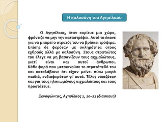 Ο Αγησίλαος, όταν κυρίευε μια χώρα,
φρόντιζε να μην την καταστρέφει. Αυτό το έκανε
για να μπορεί ο στρατός του να βρίσκει τρόφιμα.
Επίσης δε φερόταν με σκληρότητα στους
εχθρούς αλλά με καλοσύνη. Στους στρατιώτες
του έλεγε να μη βασανίζουν τους αιχμαλώτους,
γιατί είναι και αυτοί άνθρωποι.
Κάθε φορά που μετακινούσε το στρατόπεδό του
και καταλάβαινε ότι είχαν μείνει πίσω μικρά
παιδιά, ενδιαφερόταν γι’ αυτά. Τέλος νοιαζόταν
και για τους ηλικιωμένους αιχμαλώτους και τους
προστάτευε.
Ξενοφώντας, Αγησίλαος 1, 20–21 (διασκευή)
Η καλοσύνη του Αγησίλαου
 